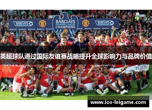 英超球队通过国际友谊赛战略提升全球影响力与品牌价值