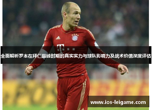全面解析罗本在拜仁巅峰时期的真实实力与球队影响力及战术价值深度评估