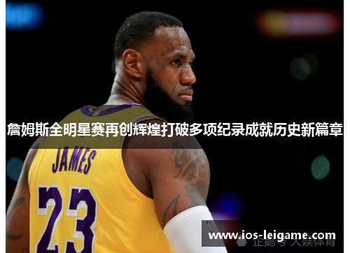 詹姆斯全明星赛再创辉煌打破多项纪录成就历史新篇章 詹姆斯全明星赛再创辉煌打破多项纪录成就历史新篇章