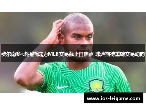 费尔南多·塔提斯成为MLB交易截止日焦点 球迷期待重磅交易动向 费尔南多·塔提斯成为MLB交易截止日焦点 球迷期待重磅交易动向