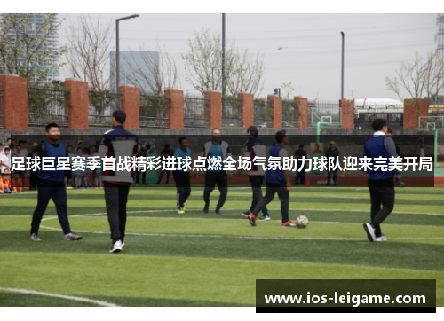 足球巨星赛季首战精彩进球点燃全场气氛助力球队迎来完美开局