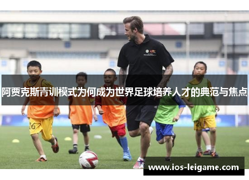 阿贾克斯青训模式为何成为世界足球培养人才的典范与焦点 阿贾克斯青训模式为何成为世界足球培养人才的典范与焦点
