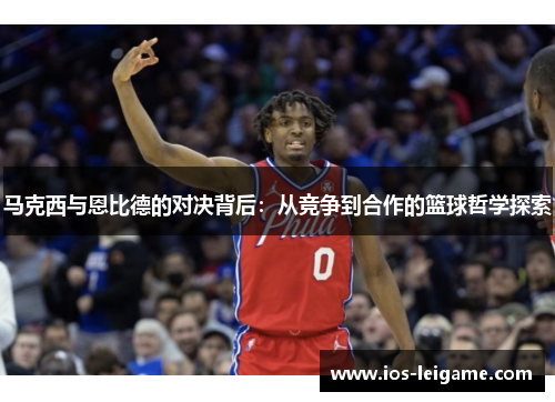 马克西与恩比德的对决背后:从竞争到合作的篮球哲学探索 马克西与恩比德的对决背后:从竞争到合作的篮球哲学探索