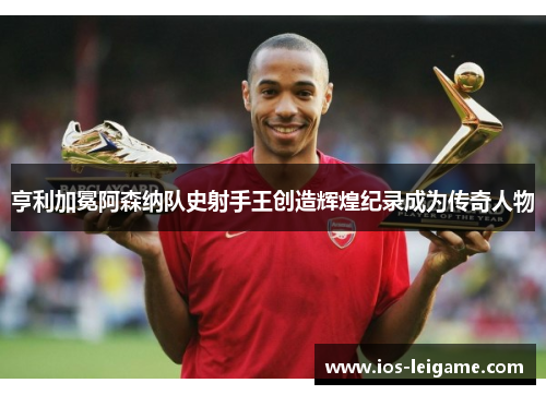 亨利加冕阿森纳队史射手王创造辉煌纪录成为传奇人物 亨利加冕阿森纳队史射手王创造辉煌纪录成为传奇人物