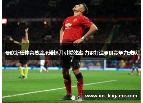 曼联新任体育总监承诺提升引援效率 力求打造更具竞争力球队